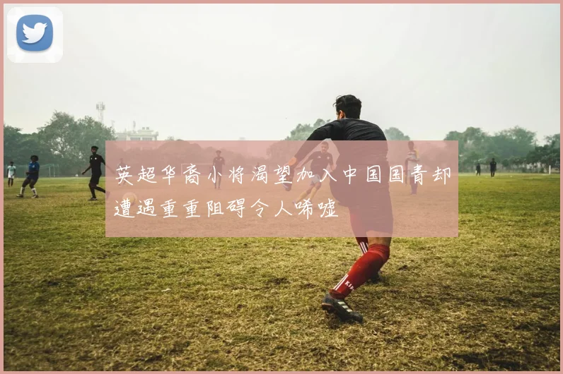 英超华裔小将渴望加入中国国青却遭遇重重阻碍令人唏嘘