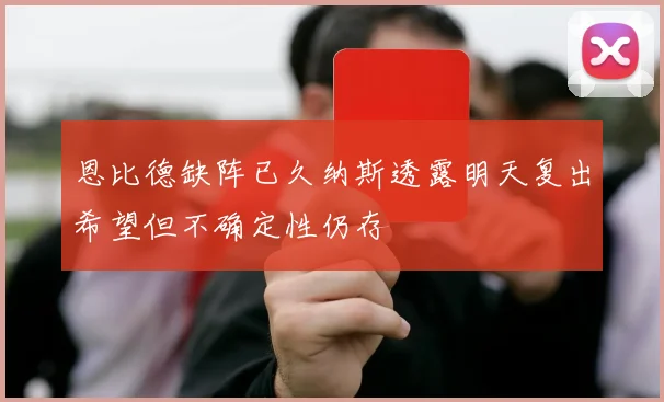 恩比德缺阵已久纳斯透露明天复出希望但不确定性仍存