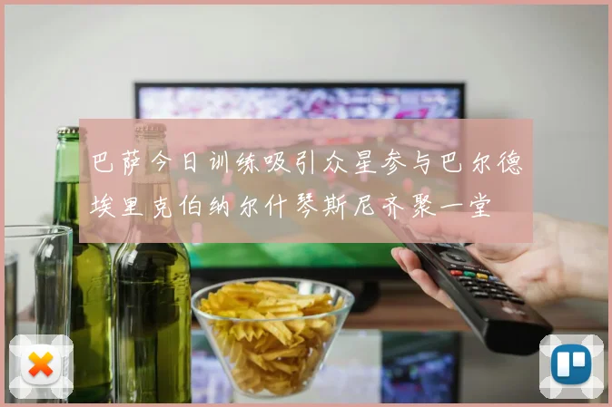 巴萨今日训练吸引众星参与巴尔德埃里克伯纳尔什琴斯尼齐聚一堂