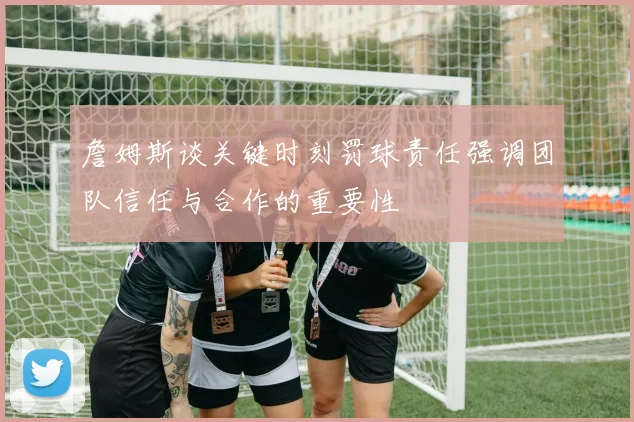 詹姆斯谈关键时刻罚球责任强调团队信任与合作的重要性