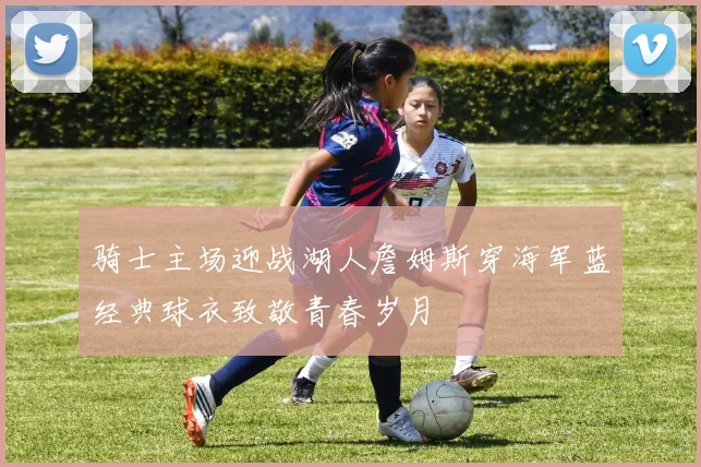 骑士主场迎战湖人詹姆斯穿海军蓝经典球衣致敬青春岁月