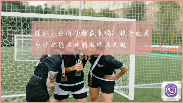 媒体人分析杨瀚森表现：提升速度与对抗能力控制犯规成关键