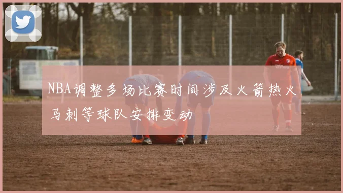 NBA调整多场比赛时间涉及火箭热火马刺等球队安排变动