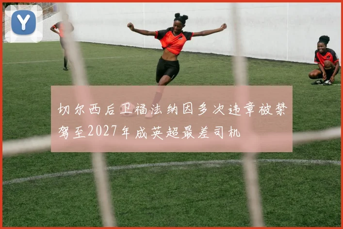 切尔西后卫福法纳因多次违章被禁驾至2027年成英超最差司机