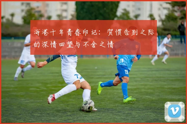 海港十年青春印记：贺惯告别之际的深情回望与不舍之情