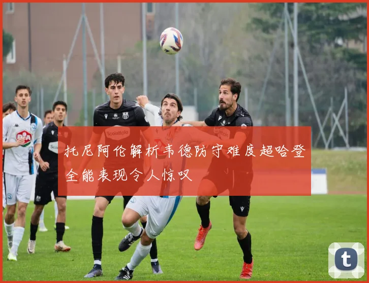 托尼阿伦解析韦德防守难度超哈登全能表现令人惊叹