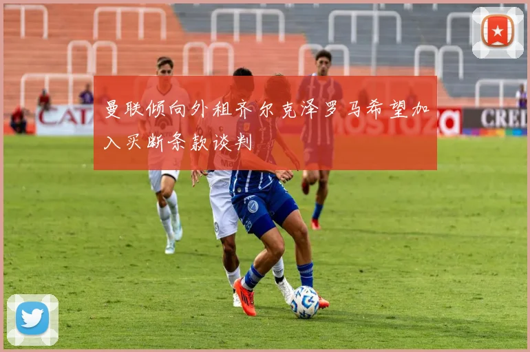 曼联倾向外租齐尔克泽罗马希望加入买断条款谈判