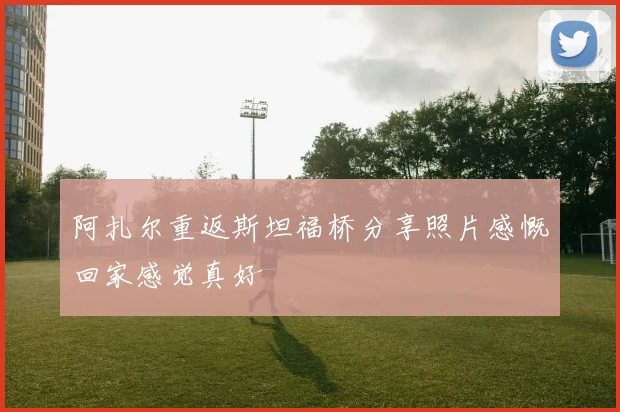 阿扎尔重返斯坦福桥分享照片感慨回家感觉真好