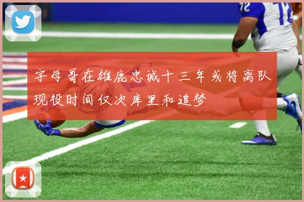 字母哥在雄鹿忠诚十三年或将离队现役时间仅次库里和追梦