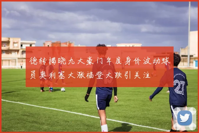 德转揭晓九大豪门年度身价波动球员奥利塞大涨福登大跌引关注