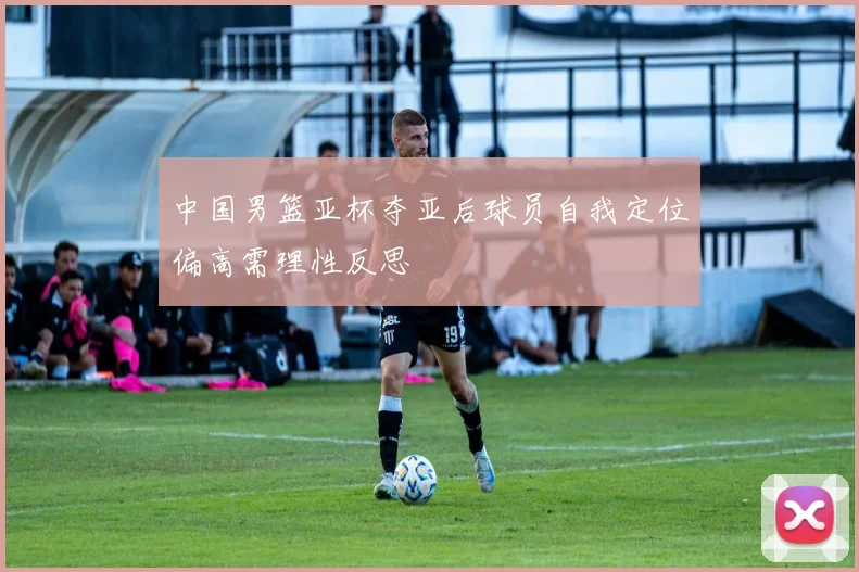 中国男篮亚杯夺亚后球员自我定位偏高需理性反思