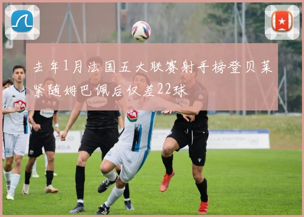去年1月法国五大联赛射手榜登贝莱紧随姆巴佩后仅差22球