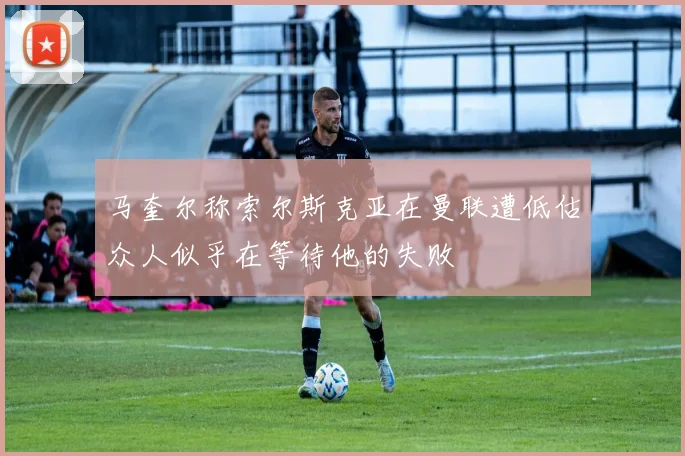 马奎尔称索尔斯克亚在曼联遭低估众人似乎在等待他的失败