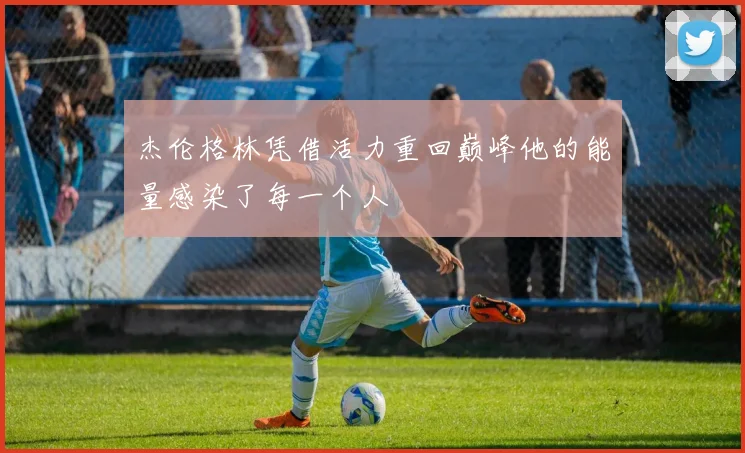 杰伦格林凭借活力重回巅峰他的能量感染了每一个人