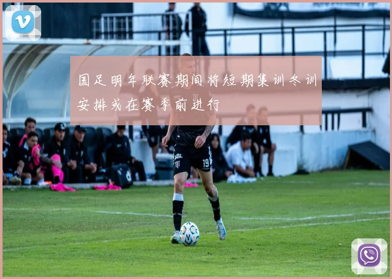 国足明年联赛期间将短期集训冬训安排或在赛季前进行