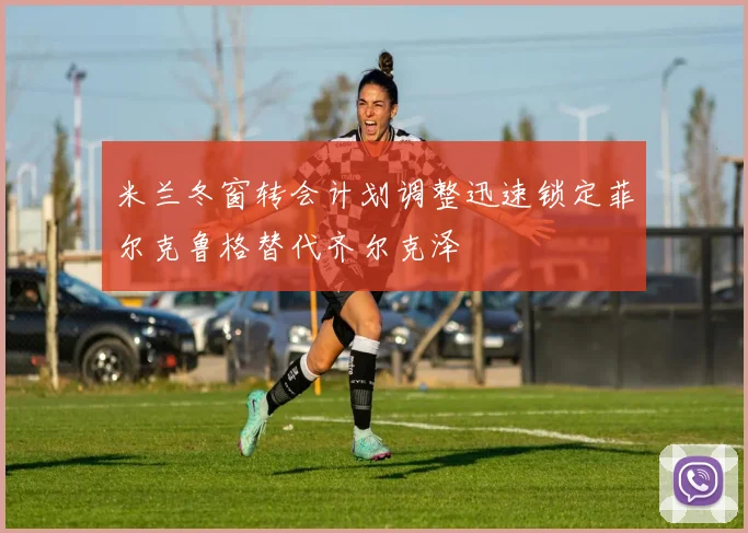米兰冬窗转会计划调整迅速锁定菲尔克鲁格替代齐尔克泽
