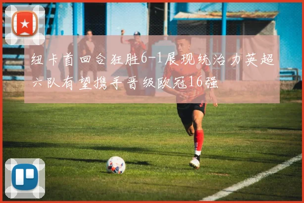 纽卡首回合狂胜6-1展现统治力英超六队有望携手晋级欧冠16强