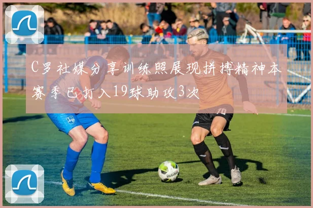 C罗社媒分享训练照展现拼搏精神本赛季已打入19球助攻3次