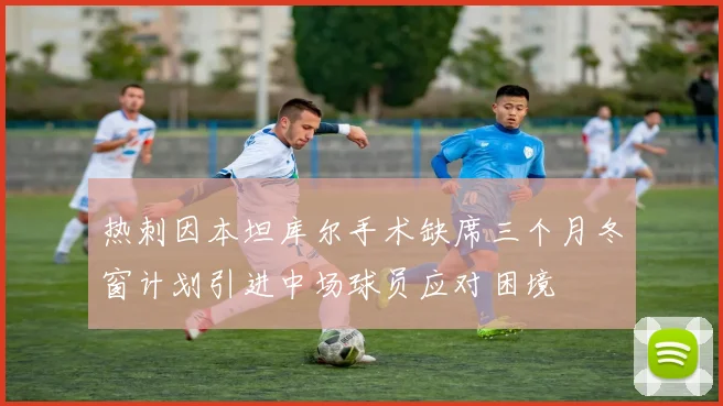 热刺因本坦库尔手术缺席三个月冬窗计划引进中场球员应对困境