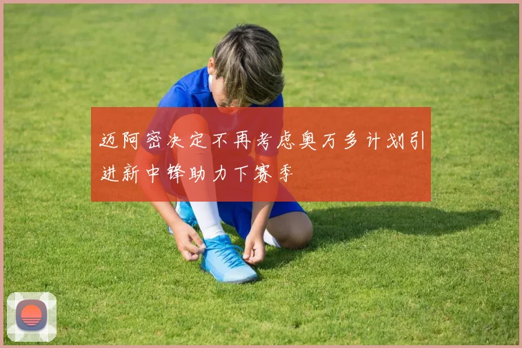 迈阿密决定不再考虑奥万多计划引进新中锋助力下赛季