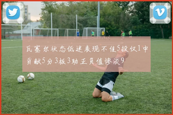 瓦塞尔状态低迷表现不佳5投仅1中贡献5分3板3助正负值惨淡9