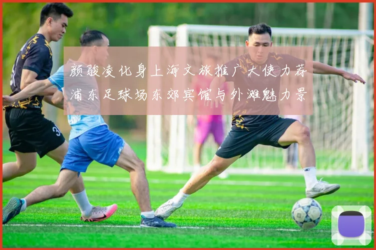 颜骏凌化身上海文旅推广大使力荐浦东足球场东郊宾馆与外滩魅力景点