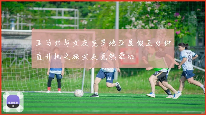 亚马尔与女友克罗地亚度假五分钟直升机之旅女友竟然晕机