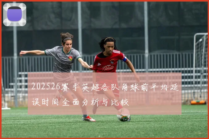 202526赛季英超各队角球前平均延误时间全面分析与比较