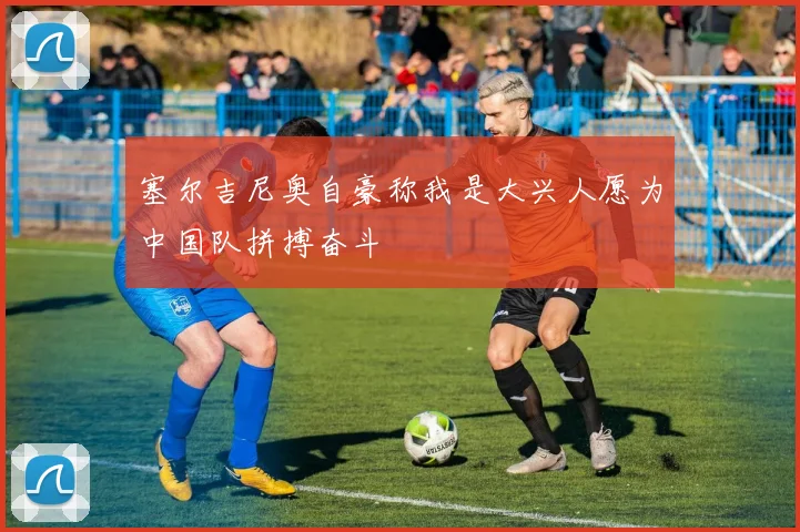 塞尔吉尼奥自豪称我是大兴人愿为中国队拼搏奋斗
