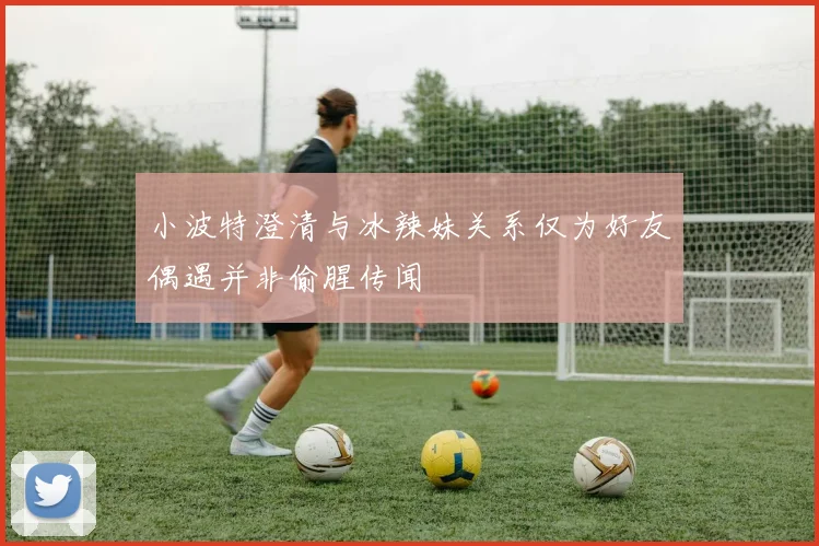 小波特澄清与冰辣妹关系仅为好友偶遇并非偷腥传闻