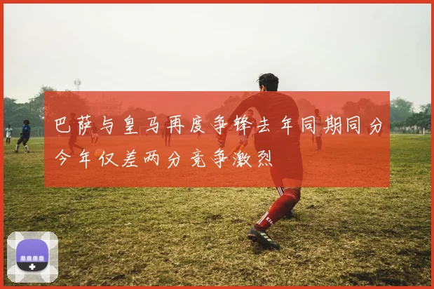 巴萨与皇马再度争锋去年同期同分今年仅差两分竞争激烈