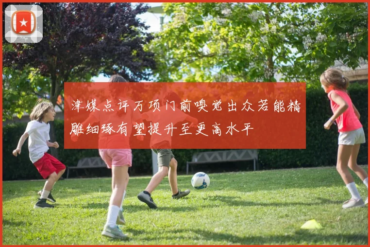 津媒点评万项门前嗅觉出众若能精雕细琢有望提升至更高水平