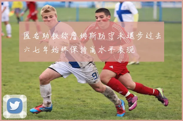 匿名助教称詹姆斯防守未退步过去六七年始终保持高水平表现