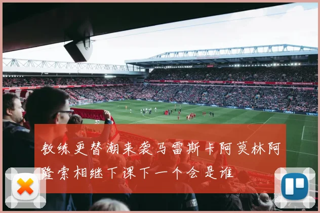 教练更替潮来袭马雷斯卡阿莫林阿隆索相继下课下一个会是谁