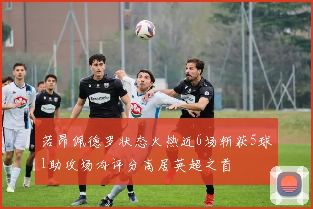 若昂佩德罗状态火热近6场斩获5球1助攻场均评分高居英超之首