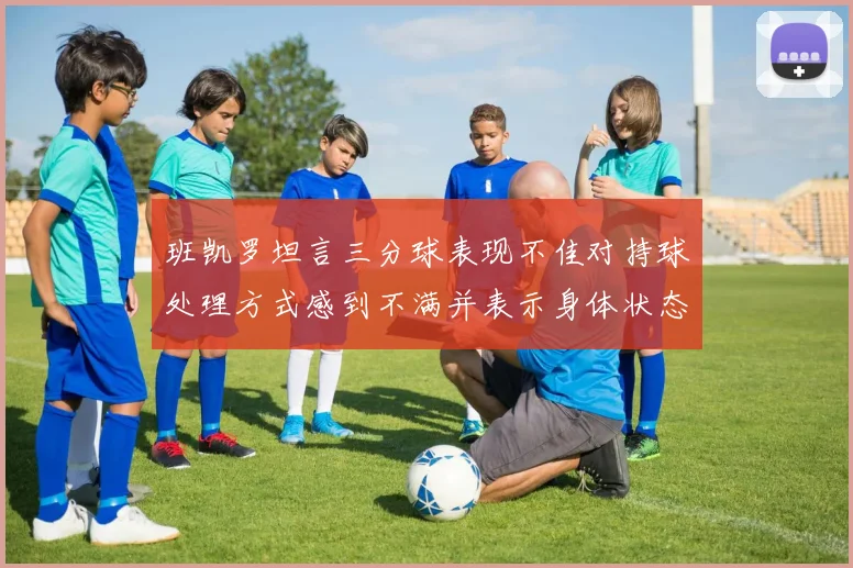 班凯罗坦言三分球表现不佳对持球处理方式感到不满并表示身体状态提升