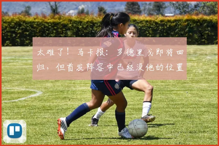 太难了！马卡报：罗德里戈即将回归，但首发阵容中已经没他的位置