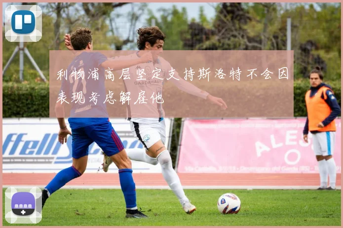 利物浦高层坚定支持斯洛特不会因表现考虑解雇他