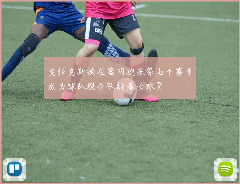 克拉克斯顿在篮网迎来第七个赛季成为球队现存队龄最长球员