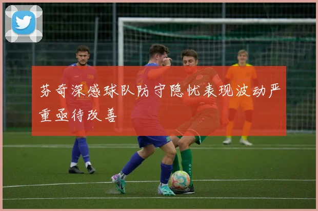 芬奇深感球队防守隐忧表现波动严重亟待改善
