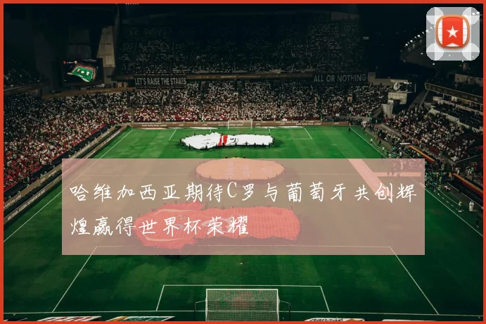 哈维加西亚期待C罗与葡萄牙共创辉煌赢得世界杯荣耀